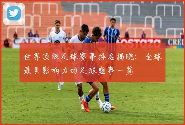 世界顶级足球赛事排名揭晓:全球最具影响力的足球盛事一览