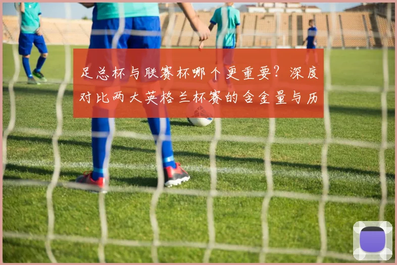 足总杯与联赛杯哪个更重要？深度对比两大英格兰杯赛的含金量与历史地位