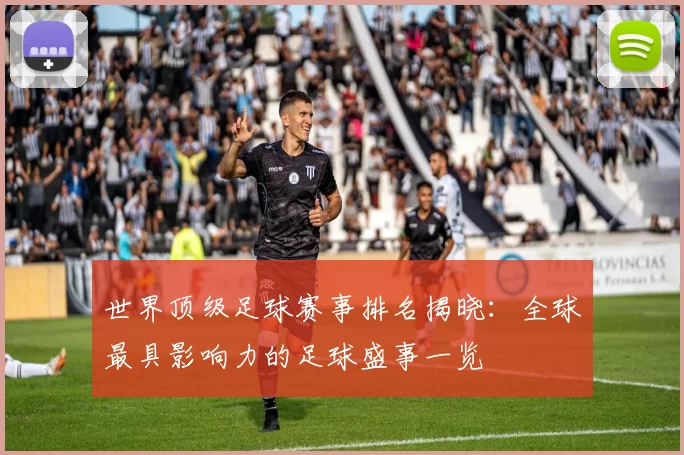 世界顶级足球赛事排名揭晓：全球最具影响力的足球盛事一览